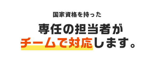 国家資格を持った専任の担当者がチームで対応します。